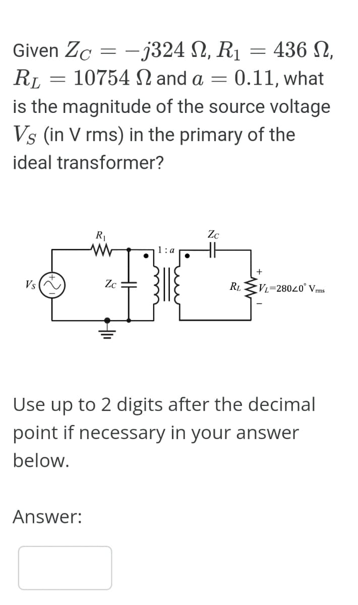 Given Zo = -j324 N, R₁ = 436 N,
Zc
R₁ = 10754 N and a = 0.11, what
RL
is the magnitude of the source voltage
Vs (in V rms) in the primary of the
ideal transformer?
Vs
R₁
Answer:
Zc
Zc
RL
VL=28020 Vrms
Use up to 2 digits after the decimal
point if necessary in your answer
below.