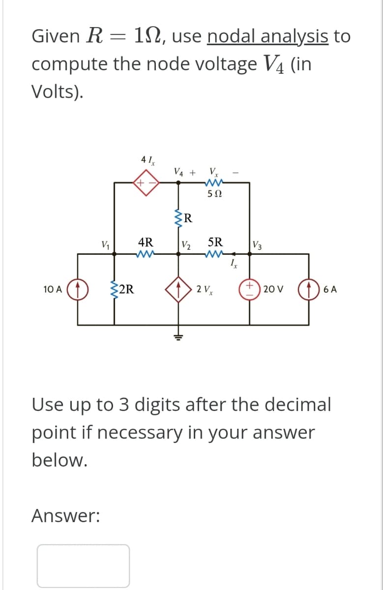 =
Given R 10, use nodal analysis to
compute the node voltage V4 (in
Volts).
10 A
V₁
Answer:
$2R
41x
4R
ww
V4 +
SR
V₂
V₂
ww
5Ω
5R
ww
2 Vx
Ix
V3
+
20 V
6 A
Use up to 3 digits after the decimal
point if necessary in your answer
below.
