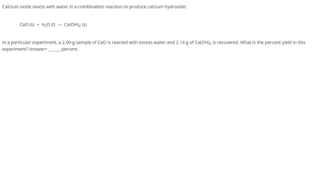 Calcium oxide reacts with water in a combination reaction to produce calcium hydroxide:
CaO (s) + H₂O (1)
Ca(OH)2 (s)
In a particular experiment, a 2.00-g sample of CaO is reacted with excess water and 2.14 g of Ca(OH)₂ is recovered. What is the percent yield in this
experiment? Answer=
percent.