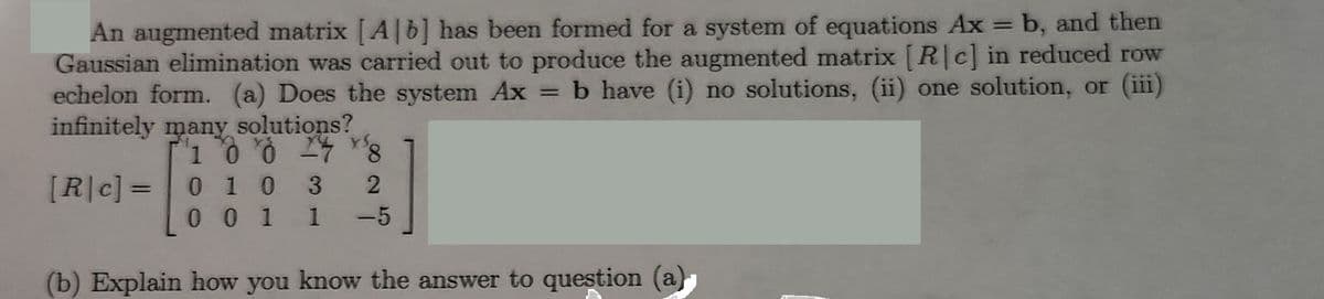 An augmented matrix [A] b] has been formed for a system of equations Ax = b, and then
Gaussian elimination was carried out to produce the augmented matrix [R|c] in reduced row
echelon form. (a) Does the system Ax = b have (i) no solutions, (ii) one solution, or (iii)
infinitely many solutions?
1 0 0 24 8
0 1 0
0 0 1
[R|c] =
3
2
1 -5
(b) Explain how you know the answer to question (a)