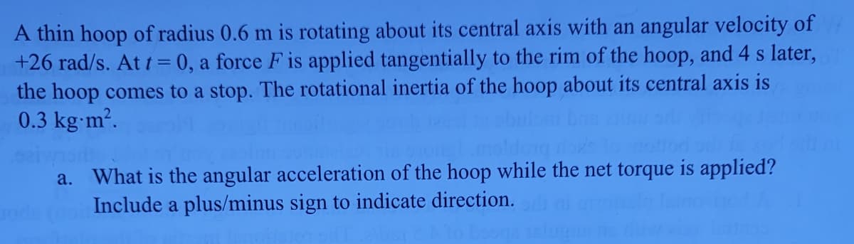A thin hoop of radius 0.6 m is rotating about its central axis with an angular velocity of
+26 rad/s. At t = 0, a force F is applied tangentially to the rim of the hoop, and 4 s later,
the hoop comes to a stop. The rotational inertia of the hoop about its central axis is
0.3 kg-m².
a. What is the angular acceleration of the hoop while the net torque is applied?
Include a plus/minus sign to indicate direction.