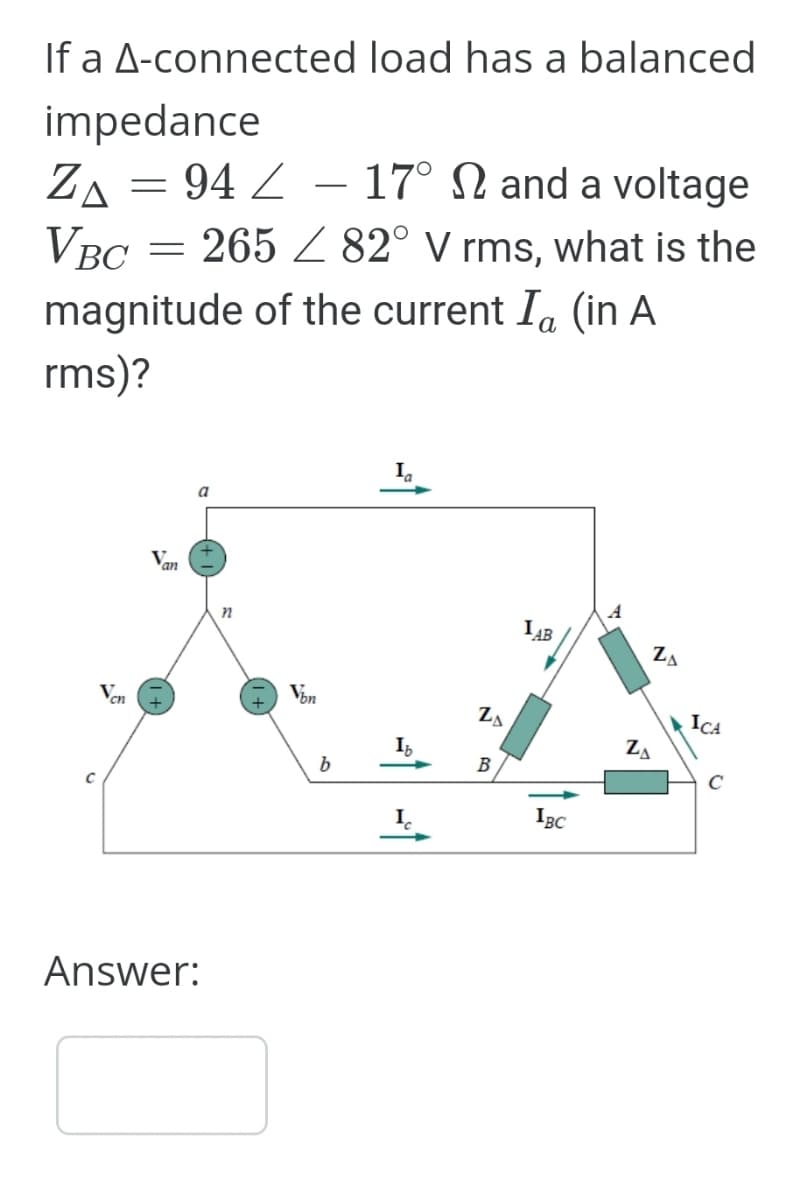 If a A-connected load has a balanced
impedance
ZA 94 - 17° 2 and a voltage
= = /
VBC = 265 82° V rms, what is the
magnitude of the current Ia (in A
rms)?
C
V
cn
Van
a
Answer:
n
Von
b
Ia
Ib
20
B
IAB
IBC
ZA
ZA
ICA
C