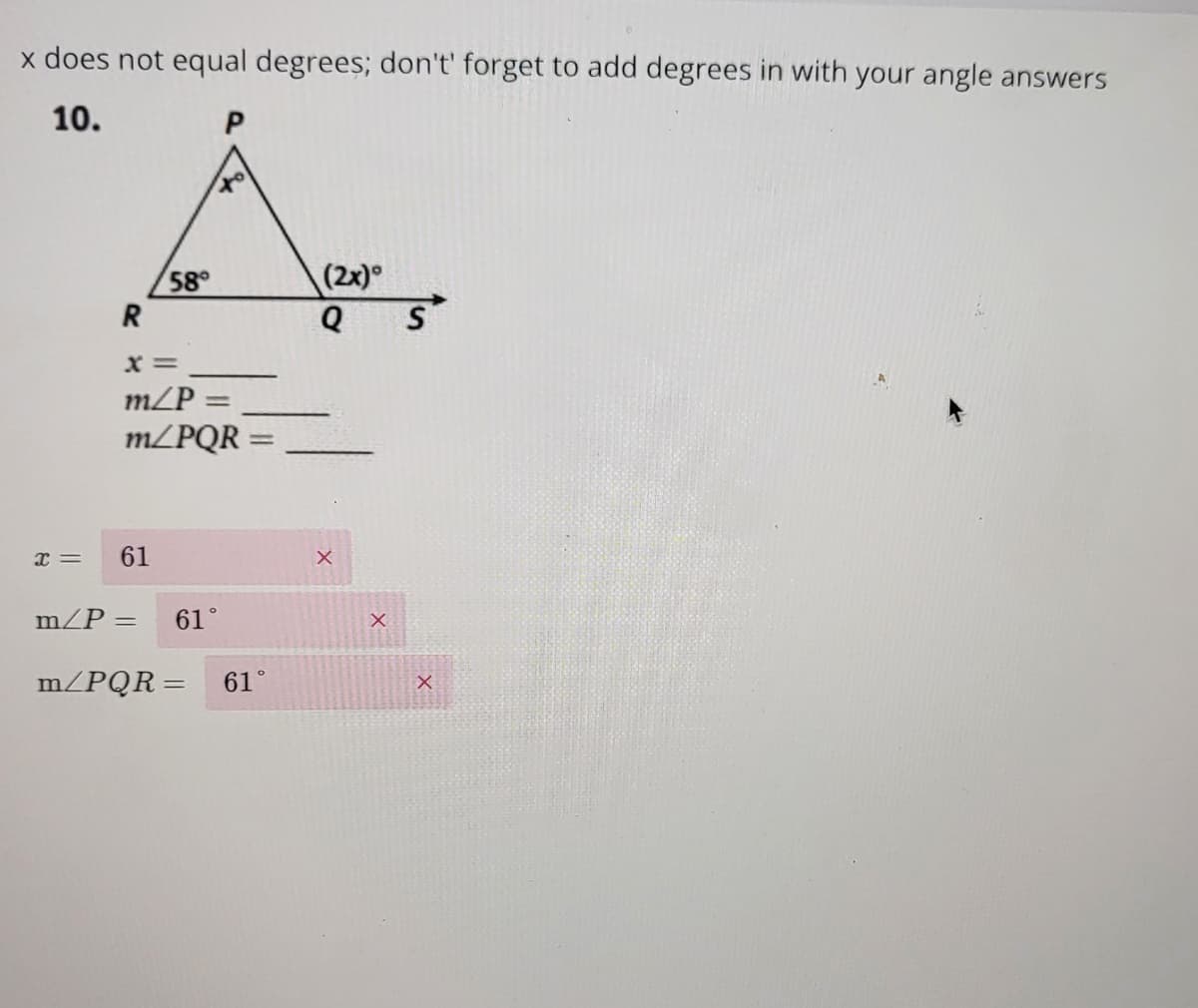 x does not equal degrees; don't' forget to add degrees in with your angle answers
10.
P
Á
58°
(2x)
R
x=
X=
m/P =
m/PQR
61
m/P =
61°
=
m/PQR= 61°
Q S
X
X