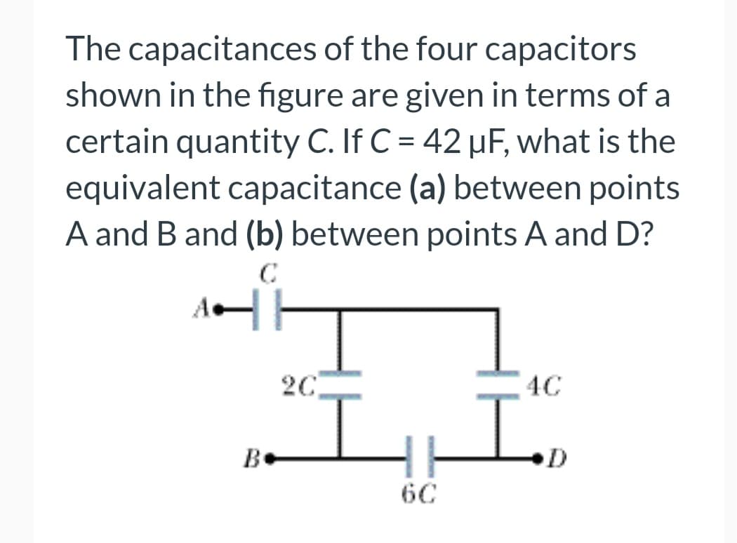 The capacitances of the four capacitors
shown in the figure are given in terms of a
certain quantity C. If C = 42 μF, what is the
equivalent capacitance (a) between points
A and B and (b) between points A and D?
C
A||
B
2C
4C
I ID
6C