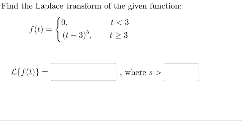 Find the Laplace transform of the given function:
t < 3
t> 3
f(t) =
L{f(t)} =
=
=
Jo,
(t - 3) 5,
where s>