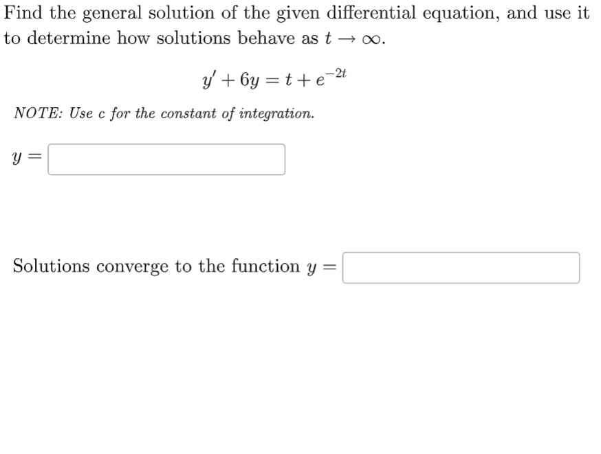 Find the general solution of the given differential equation, and use it
to determine how solutions behave as t → ∞.
e-2t
y' +6y=t+e
NOTE: Use c for the constant of integration.
Y
Solutions converge to the function y =