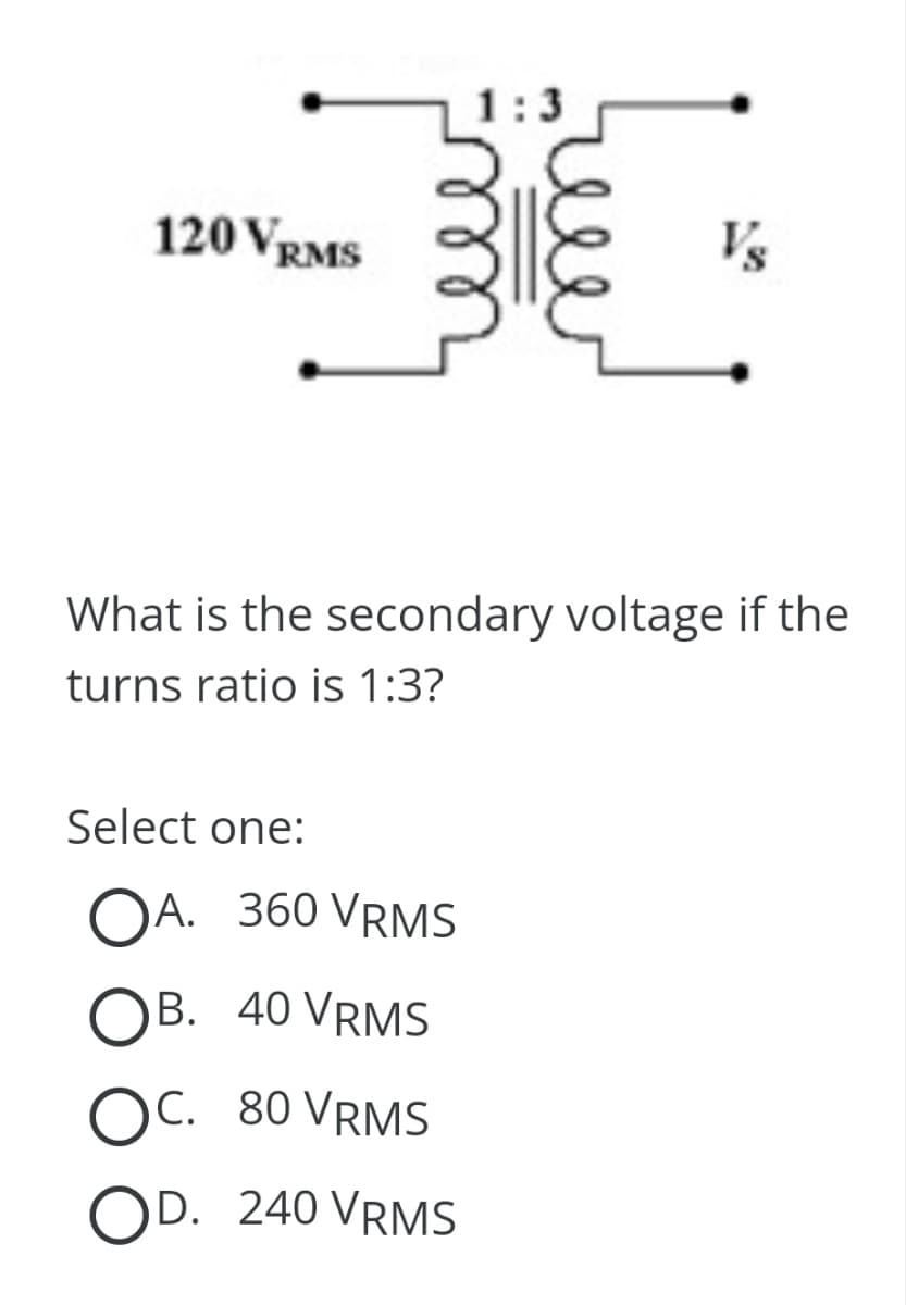 120 VRMS
1
Select one:
OA. 360 VRMS
OB. 40 VRMS
OC. 80 VRMS
OD. 240 VRMS
لشما
What is the secondary voltage if the
turns ratio is 1:3?
