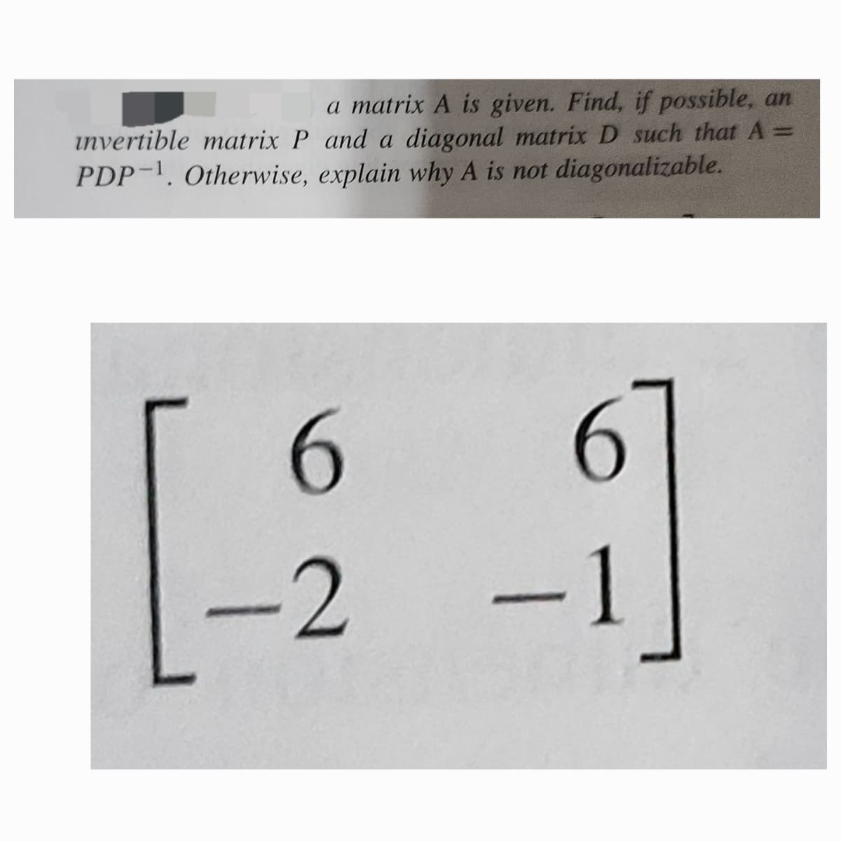 a matrix A is given. Find, if possible, an
invertible matrix P and a diagonal matrix D such that A =
PDP 1. Otherwise, explain why A is not diagonalizable.
6
-2
-