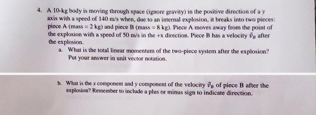 4. A 10-kg body is moving through space (ignore gravity) in the positive direction of a y
axis with a speed of 140 m/s when, due to an internal explosion, it breaks into two pieces:
piece A (mass = 2 kg) and piece B (mass = 8 kg). Piece A moves away from the point of
the explosion with a speed of 50 m/s in the +x direction. Piece B has a velocity g after
the explosion.
a. What is the total linear momentum of the two-piece system after the explosion?
Put your answer in unit vector notation.
b. What is the x component and y component of the velocity VB of piece B after the
explosion? Remember to include a plus or minus sign to indicate direction.