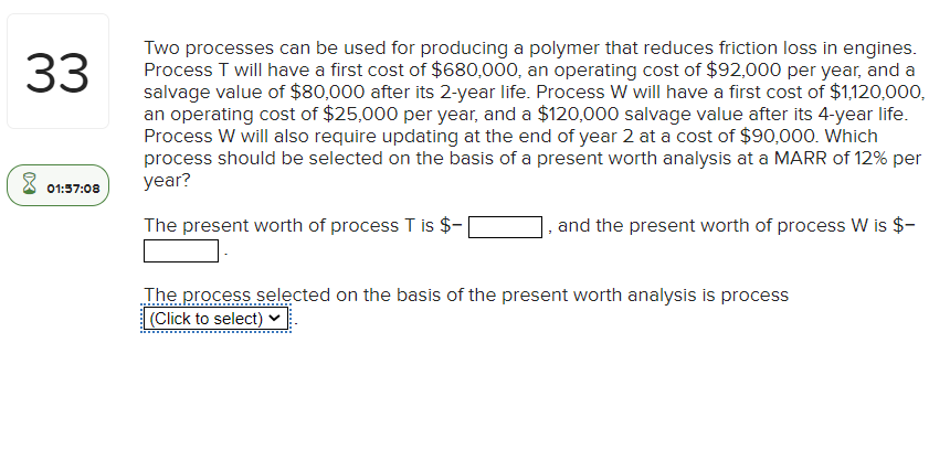 33
8
01:57:08
Two processes can be used for producing a polymer that reduces friction loss in engines.
Process T will have a first cost of $680,000, an operating cost of $92,000 per year, and a
salvage value of $80,000 after its 2-year life. Process W will have a first cost of $1,120,000,
an operating cost of $25,000 per year, and a $120,000 salvage value after its 4-year life.
Process W will also require updating at the end of year 2 at a cost of $90,000. Which
process should be selected on the basis of a present worth analysis at a MARR of 12% per
year?
The present worth of process T is $-
7
and the present worth of process W is $-
The process selected on the basis of the present worth analysis is process
(Click to select)