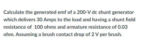 Calculate the generated emf of a 200-V dc shunt generator
which delivers 30 Amps to the load and having a shunt field
resistance of 100 ohms and armature resistance of 0.03
ohm. Assuming a brush contact drop of 2 V per brush.