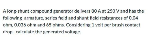 A long-shunt compound generator delivers 80 A at 250 V and has the
following armature, series field and shunt field resistances of 0.04
ohm, 0.036 ohm and 65 ohms. Considering 1 volt per brush contact
drop, calculate the generated voltage.