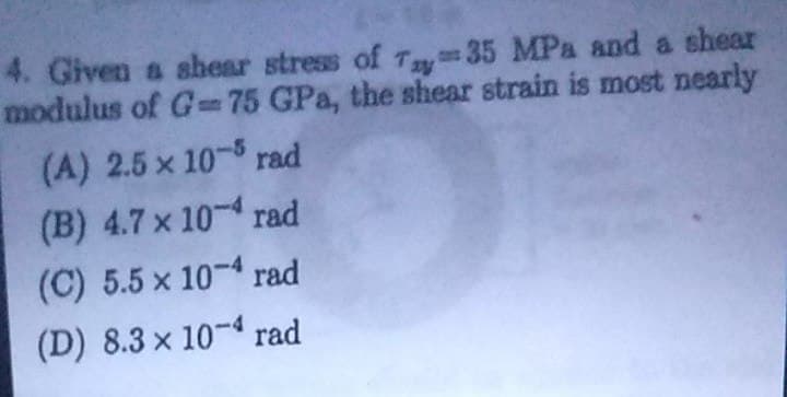4. Given a shear stress of T35 MPa and a shear
modulus of G= 75 GPa, the shear strain is most nearly
(A) 2.5 x 10-5 rad
(B) 4.7 x 10-4 rad
(C) 5.5 x 10-4 rad
(D) 8.3 x 10-4 rad