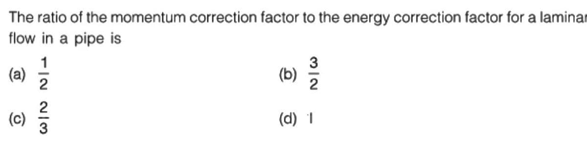 The ratio of the momentum correction factor to the energy correction factor for a laminar
flow in a pipe is
(a)
O
1/2 2/3
(b)
N/W
2
(d) 1