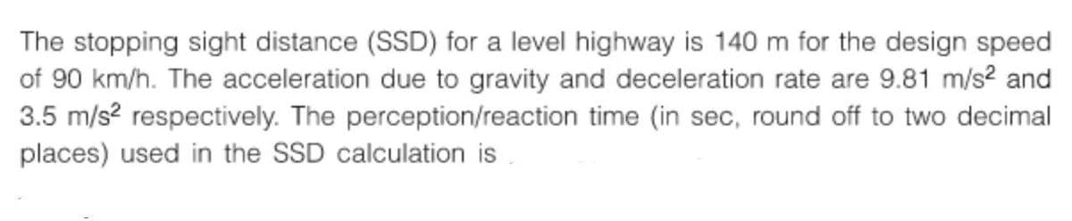 The stopping sight distance (SSD) for a level highway is 140 m for the design speed
of 90 km/h. The acceleration due to gravity and deceleration rate are 9.81 m/s² and
3.5 m/s² respectively. The perception/reaction time (in sec, round off to two decimal
places) used in the SSD calculation is