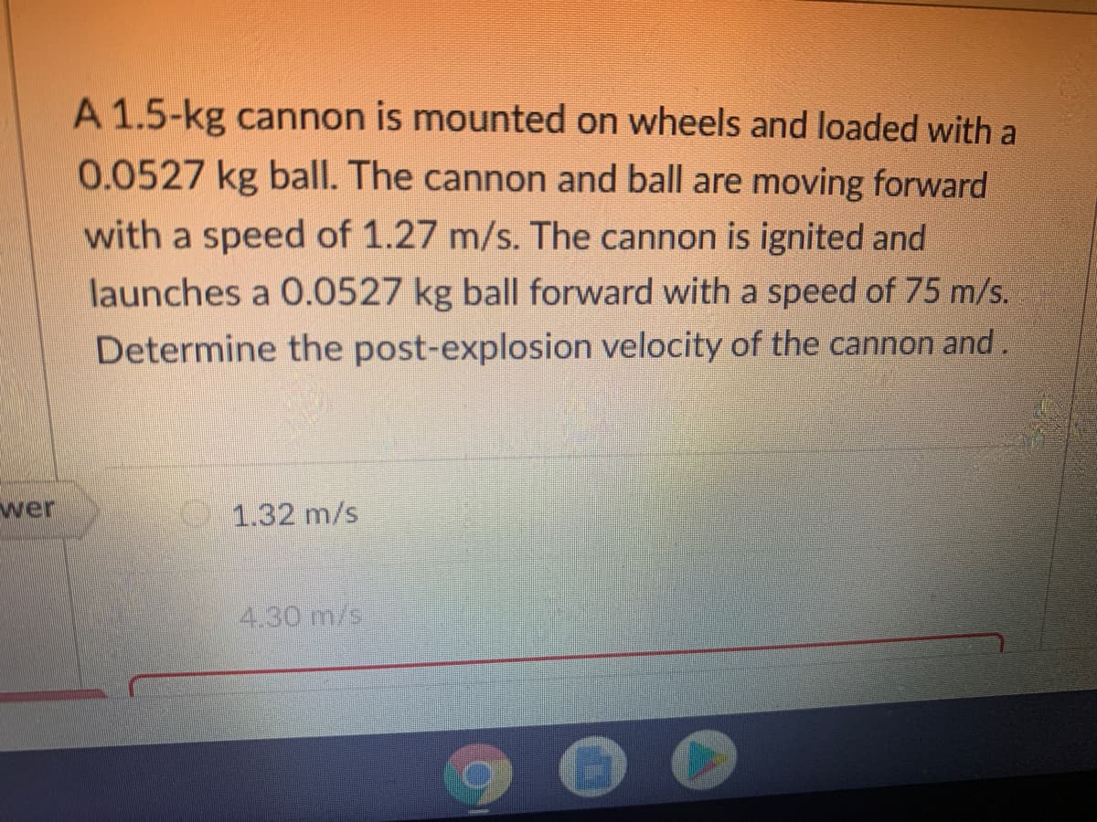 A 1.5-kg cannon is mounted on wheels and loaded with a
0.0527 kg ball. The cannon and ball are moving forward
with a speed of 1.27 m/s. The cannon is ignited and
launches a 0.0527 kg ball forward with a speed of 75 m/s.
Determine the post-explosion velocity of the cannon and.
wer
1.32 m/s
4.30 m/s
