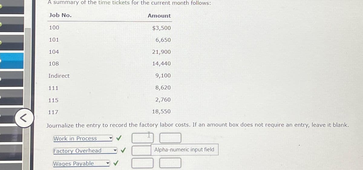 <
A summary of the time tickets for the current month follows:
Job No.
100
$3,500
6,650
21,900
14,440
9,100
8,620
2,760
18,550
Journalize the entry to record the factory labor costs. If an amount box does not require an entry, leave it blank.
Work in Process
Factory Overhead
Wages Payable
101
104
108
Indirect
111
115
Amount
117
Alpha-numeric input field