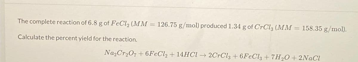 The complete reaction of 6.8 g of FeCl₂ (MM = 126.75 g/mol) produced 1.34 g of CrCl3 (MM = 158.35 g/mol).
-
Calculate the percent yield for the reaction.
Na₂Cr₂O7+6FeCl2 + 14HCl →2CrCl3 +6FeCl3 +7H₂O+ 2NaCl