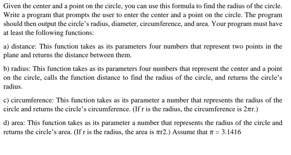 Given the center and a point on the circle, you can use this formula to find the radius of the circle.
Write a program that prompts the user to enter the center and a point on the circle. The program
should then output the circle's radius, diameter, circumference, and area. Your program must have
at least the following functions:
a) distance: This function takes as its parameters four numbers that represent two points in the
plane and returns the distance between them.
b) radius: This function takes as its parameters four numbers that represent the center and a point
on the circle, calls the function distance to find the radius of the circle, and returns the circle's
radius.
c) circumference: This function takes as its parameter a number that represents the radius of the
circle and returns the circle's circumference. (If r is the radius, the circumference is 2r.)
d) area: This function takes as its parameter a number that represents the radius of the circle and
returns the circle's area. (If r is the radius, the area is Ttr2.) Assume that ë = 3.1416
