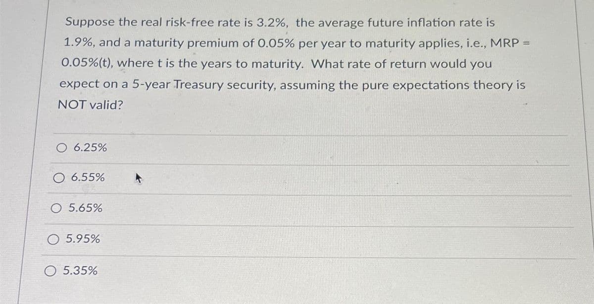 Suppose the real risk-free rate is 3.2%, the average future inflation rate is
1.9%, and a maturity premium of 0.05% per year to maturity applies, i.e., MRP =
0.05% (t), where t is the years to maturity. What rate of return would you
expect on a 5-year Treasury security, assuming the pure expectations theory is
NOT valid?
O 6.25%
O 6.55%
O 5.65%
O 5.95%
O 5.35%