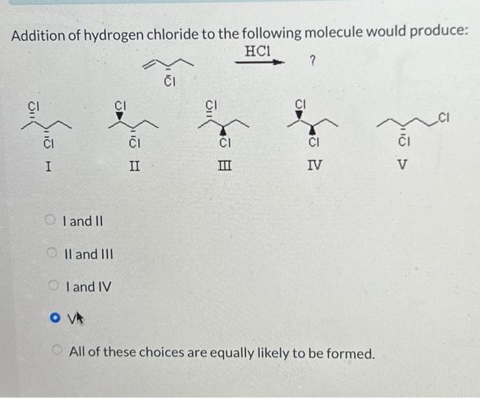 Addition of hydrogen chloride to the following molecule would produce:
HC1
CI
I
CI
I and II
II and III
I and IV
OVA
CI
II
CI
JI
CI
III
CI
?
CI
IV
O All of these choices are equally likely to be formed.
CI
V
