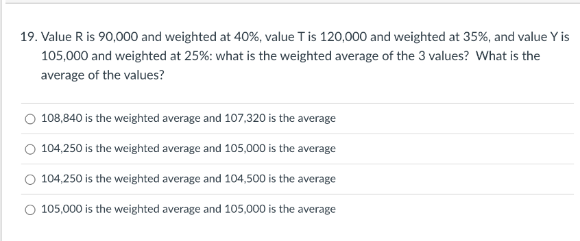 19. Value R is 90,000 and weighted at 40%, value T is 120,000 and weighted at 35%, and value Y is
105,000 and weighted at 25%: what is the weighted average of the 3 values? What is the
average of the values?
108,840 is the weighted average and 107,320 is the average
104,250 is the weighted average and 105,000 is the average
104,250 is the weighted average and 104,500 is the average
105,000 is the weighted average and 105,000 is the average