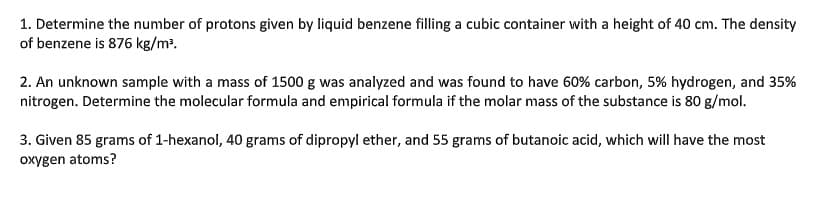1. Determine the number of protons given by liquid benzene filling a cubic container with a height of 40 cm. The density
of benzene is 876 kg/m³.
2. An unknown sample with a mass of 1500 g was analyzed and was found to have 60% carbon, 5% hydrogen, and 35%
nitrogen. Determine the molecular formula and empirical formula if the molar mass of the substance is 80 g/mol.
3. Given 85 grams of 1-hexanol, 40 grams of dipropyl ether, and 55 grams of butanoic acid, which will have the most
oxygen atoms?
