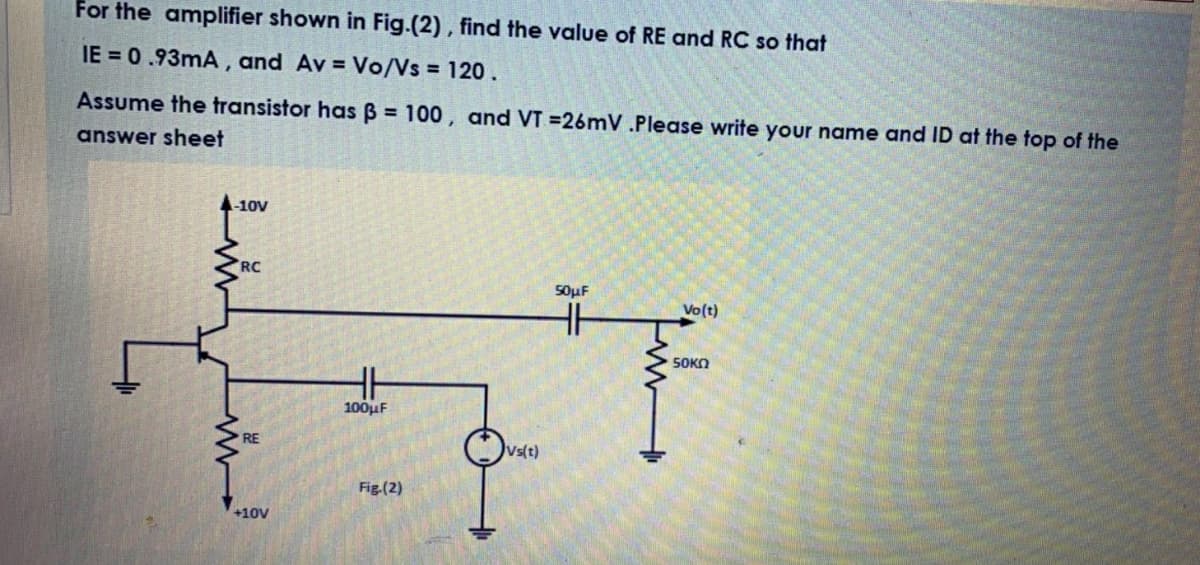 For the amplifier shown in Fig.(2) , find the value of RE and RC so that
IE = 0.93mA, and Av = Vo/Vs = 120.
Assume the transistor has B 100, and VT =26mV .Please write your name and ID at the top of the
answer sheet
-10V
RC
50μF
Vo(t)
S0KO
100μ
RE
Vs(t)
Fig.(2)
+10V
