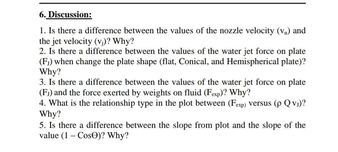 6. Discussion:
1. Is there a difference between the values of the nozzle velocity (vn) and
the jet velocity (v₁)? Why?
2. Is there a difference between the values of the water jet force on plate
(F₁) when change the plate shape (flat, Conical, and Hemispherical plate)?
Why?
3. Is there a difference between the values of the water jet force on plate
(F₁) and the force exerted by weights on fluid (Fexp)? Why?
4. What is the relationship type in the plot between (Fexp) versus (p Qv₁)?
Why?
5. Is there a difference between the slope from plot and the slope of the
value (1- Cose)? Why?