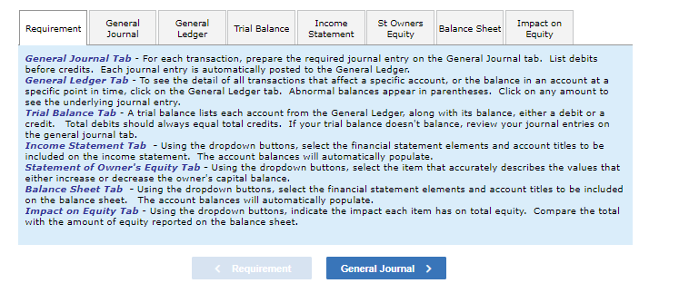 General
Requirement
General
Journal
Trial Balance
Income
Statement
St Owners
Equity
Balance Sheet
Impact on
Equity
Ledger
General Journal Tab - For each transaction, prepare the required journal entry on the General Journal tab. List debits
before credits. Each journal entry is automatically posted to the General Ledger.
General Ledger Tab - To see the detail of all transactions that affect a specific account, or the balance in an account at a
specific point in time, click on the General Ledger tab. Abnormal balances appear in parentheses. Click on any amount to
see the underlying journal entry.
Trial Balance Tab - A trial balance lists each account from the General Ledger, along with its balance, either a debit or a
credit. Total debits should always equal total credits. If your trial balance doesn't balance, review your journal entries on
the general journal tab.
Income Statement Tab - Using the dropdown buttons, select the financial statement elements and account titles to be
included on the income statement. The account balances will automatically populate.
Statement of Owner's Equity Tab - Using the dropdown buttons, select the item that accurately describes the values that
either increase or decrease the owner's capital balance.
Balance Sheet Tab - Using the dropdown buttons, select the financial statement elements and account titles to be included
on the balance sheet. The account balances will automatically populate.
Impact on Equity Tab - Using the dropdown buttons, indicate the impact each item has on total equity. Compare the total
with the amount of equity reported on the balance sheet.
< Requirement
General Journal >