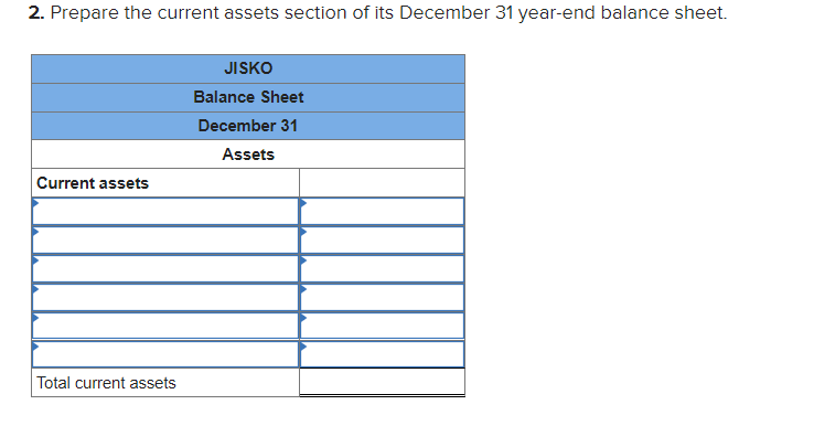 2. Prepare the current assets section of its December 31 year-end balance sheet.
Current assets
Total current assets
JISKO
Balance Sheet
December 31
Assets