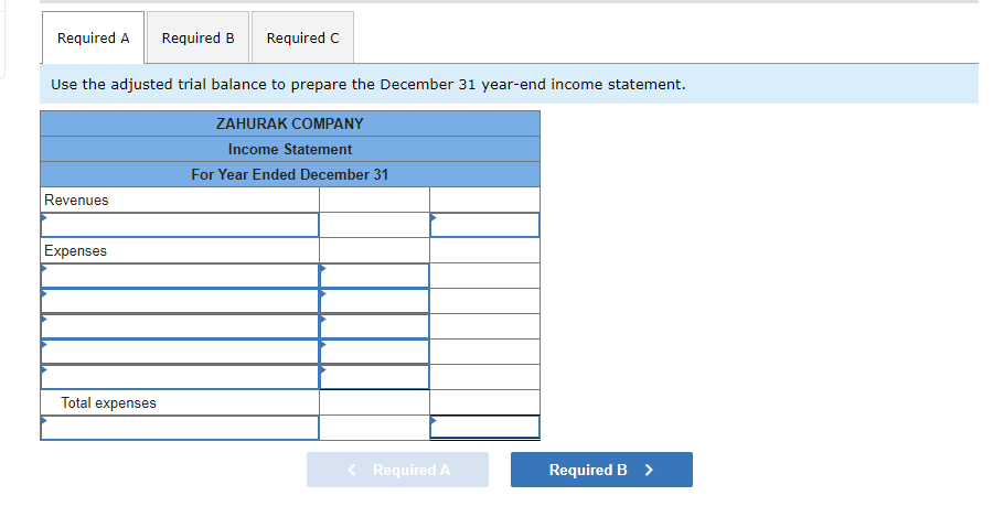 Required A Required B Required C
Use the adjusted trial balance to prepare the December 31 year-end income statement.
ZAHURAK COMPANY
Income Statement
For Year Ended December 31
Revenues
Expenses
Required B >
Total expenses
< Required A
