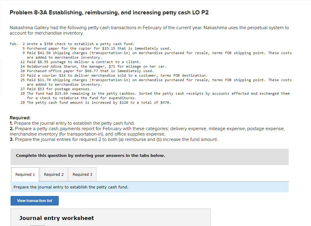 Problem 8-3A Establishing, reimbursing, and increasing petty cash LO P2
Nakashima Gallery had the following petty cash transactions in February of the current year. Nakashima uses the perpetual system to
account for merchandise inventory.
Feb. 2 Wrote a $350 check to establish a petty cash fund.
5 Purchased paper for the copier for $15.15 that is immediately used.
9 Paid $42.50 shipping charges (transportation-in) on merchandise purchased for resale, terms FOB shipping point. These costs
are added to merchandise inventory.
12 Paid $8.55 postage to deliver a contract to a client.
14 Reimbursed Adina Sharon, the manager, $71 for mileage on her car.
20 Purchased office paper for $68.77 that is immediately used.
23 Paid a courier $16 to deliver merchandise sold to a customer, terms FOB destination.
25 Paid $11.70 shipping charges (transportation-in) on merchandise purchased for resale, terms FOB shipping point. These costs
are added to merchandise inventory.
27 Paid $53 for postage expenses.
28 The fund had $25.69 remaining in the petty cashbox. Sorted the petty cash receipts by accounts affected and exchanged them
for a check to reimburse the fund for expenditures.
28 The petty cash fund amount is increased by $120 to a total of $470.
Required:
1. Prepare the journal entry to establish the petty cash fund.
2. Prepare a petty cash payments report for February with these categories: delivery expense, mileage expense, postage expense,
merchandise inventory (for transportation-in), and office supplies expense.
3. Prepare the journal entries for required 2 to both (a) reimburse and (b) increase the fund amount.
Complete this question by entering your answers in the tabs below.
Required 1
Required 2 Required 3
Prepare the journal entry to establish the petty cash fund.
View transaction list
Journal entry worksheet
