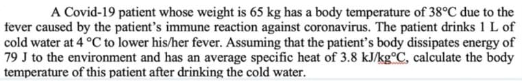 A Covid-19 patient whose weight is 65 kg has a body temperature of 38°C due to the
fever caused by the patient's immune reaction against coronavirus. The patient drinks 1 L of
cold water at 4 °C to lower his/her fever. Assuming that the patient's body dissipates energy of
79 J to the environment and has an average specific heat of 3.8 kJ/kg°C, calculate the body
temperature of this patient after drinking the cold water.
