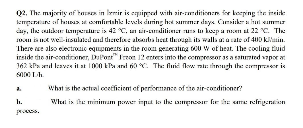 Q2. The majority of houses in İzmir is equipped with air-conditioners for keeping the inside
temperature of houses at comfortable levels during hot summer days. Consider a hot summer
day, the outdoor temperature is 42 °C, an air-conditioner runs to keep a room at 22 °C. The
room is not well-insulated and therefore absorbs heat through its walls at a rate of 400 kJ/min.
There are also electronic equipments in the room generating 600 W of heat. The cooling fluid
inside the air-conditioner, DuPont Freon 12 enters into the compressor as a saturated vapor at
362 kPa and leaves it at 1000 kPa and 60 °C. The fluid flow rate through the compressor is
6000 L/h.
а.
What is the actual coefficient of performance of the air-conditioner?
b.
What is the minimum power input to the compressor for the same refrigeration
process.
