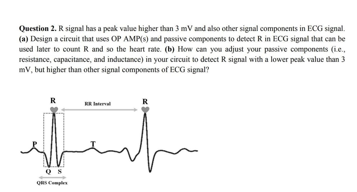 Question 2. R signal has a peak value higher than 3 mV and also other signal components in ECG signal.
(a) Design a circuit that uses OP AMP(s) and passive components to detect R in ECG signal that can be
used later to count R and so the heart rate. (b) How can you adjust your passive components (i.e.,
resistance, capacitance, and inductance) in your circuit to detect R signal with a lower peak value than 3
mV, but higher than other signal components of ECG signal?
R
R
RR Interval
Q S
QRS Complex

