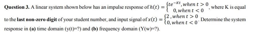 Ste-Kt, when t > 0
0, when t < 0
(2, when t > 0
(0, when t < 0'
Question 3. A linear system shown below has an impulse response of h(t)
where K is equal
to the last non-zero digit of your student number, and input signal of x(t)
Determine the system
response in (a) time domain (y(t)=?) and (b) frequency domain (Y(w)=?).
