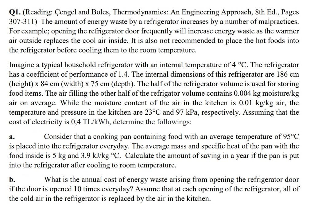Q1. (Reading: Çengel and Boles, Thermodynamics: An Engineering Approach, 8th Ed., Pages
307-311) The amount of energy waste by a refrigerator increases by a number of malpractices.
For example; opening the refrigerator door frequently will increase energy waste as the warmer
air outside replaces the cool air inside. It is also not recommended to place the hot foods into
the refrigerator before cooling them to the room temperature.
Imagine a typical household refrigerator with an internal temperature of 4 °C. The refrigerator
has a coefficient of performance of 1.4. The internal dimensions of this refrigerator are 186 cm
(height) x 84 cm (width) x 75 cm (depth). The half of the refrigerator volume is used for storing
food items. The air filling the other half of the refrigator volume contains 0.004 kg moisture/kg
air on average. While the moisture content of the air in the kitchen is 0.01 kg/kg air, the
temperature and pressure in the kitchen are 23°C and 97 kPa, respectively. Assuming that the
cost of electricity is 0,4 TL/kWh, determine the followings:
а.
Consider that a cooking pan containing food with an average temperature of 95°C
is placed into the refrigerator everyday. The average mass and specific heat of the pan with the
food inside is 5 kg and 3.9 kJ/kg °C. Calculate the amount of saving in a year if the
into the refrigerator after cooling to room temperature.
pan
is
put
b.
What is the annual cost of energy waste arising from opening the refrigerator door
if the door is opened 10 times everyday? Assume that at each opening of the refrigerator, all of
the cold air in the refrigerator is replaced by the air in the kitchen.
