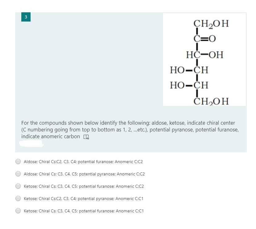 CH2OH
C=0
HC-OH
Но-СH
Но-СH
ČH,OH
For the compounds shown below identify the following: aldose, ketose, indicate chiral center
(C numbering going from top to bottom as 1, 2, .etc.), potential pyranose, potential furanose,
indicate anomeric carbon
Aldose; Chiral Cs:C2, C3, C4; potential furanose; Anomeric C:C2
Aldose; Chiral Cs: C3, C4, C5: potential pyranose; Anomeric C:C2
Ketose; Chiral Cs: C3, C4, C5: potential furanose; Anomeric C:C2
Ketose: Chiral Cs:C2, C3, C4; potential pyranose; Anomeric C:C1
Ketose: Chiral Cs: C3, C4, C5: potential furanose; Anomeric C:C1
3.
