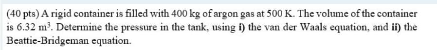 (40 pts) A rigid container is filled with 400 kg of argon gas at 500 K. The volume of the container
is 6.32 m³. Determine the pressure in the tank, using i) the van der Waals equation, and ii) the
Beattie-Bridgeman equation.
