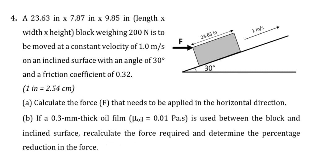 4. A 23.63 in x 7.87 in x 9.85 in (length x
width x height) block weighing 200 N is to
1 m/s
F
be moved at a constant velocity of 1.0 m/s
23.63 in
on an inclined surface with an angle of 30°
and a friction coefficient of 0.32.
30°
(1 in = 2.54 cm)
(a) Calculate the force (F) that needs to be applied in the horizontal direction.
(b) If a 0.3-mm-thick oil film (Hoil = 0.01 Pa.s) is used between the block and
%3D
inclined surface, recalculate the force required and determine the percentage
reduction in the force.
