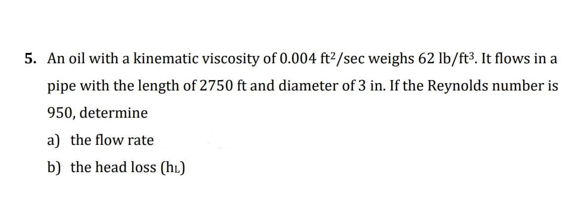 5. An oil with a kinematic viscosity of 0.004 ft2/sec weighs 62 lb/ft3. It flows in a
pipe with the length of 2750 ft and diameter of 3 in. If the Reynolds number is
950, determine
a) the flow rate
b) the head loss (hL)
