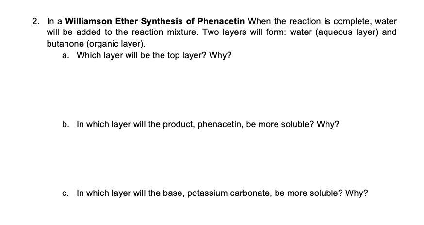 2. In a Williamson Ether Synthesis of Phenacetin When the reaction is complete, water
will be added to the reaction mixture. Two layers will form: water (aqueous layer) and
butanone (organic layer).
a. Which layer will be the top layer? Why?
b. In which layer will the product, phenacetin, be more soluble? Why?
c. In which layer will the base, potassium carbonate, be more soluble? Why?
