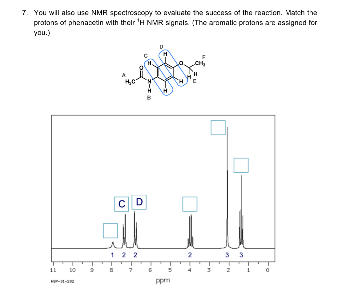 7. You will also use NMR spectroscopy to evaluate the success of the reaction. Match the
protons of phenacetin with their 'H NMR signals. (The aromatic protons are assigned for
you.)
D
F
.CH3
A
H.
H3C
E
H.
H.
CD
1 2 2
2
3
11
10
8
4
3
2
1
HSP-01-202
ppm
N.
