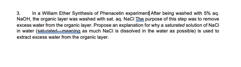 In a William Ether Synthesis of Phenacetin experiment After being washed with 5% aq.
NaOH, the organic layer was washed with sat. aq. NaCI The purpose of this step was to remove
excess water from the organic layer. Propose an explanation for why a saturated solution of NaCl
in water (saturated-meaning as much NaCl is dissolved in the water as possible) is used to
extract excess water from the organic layer.
3.
