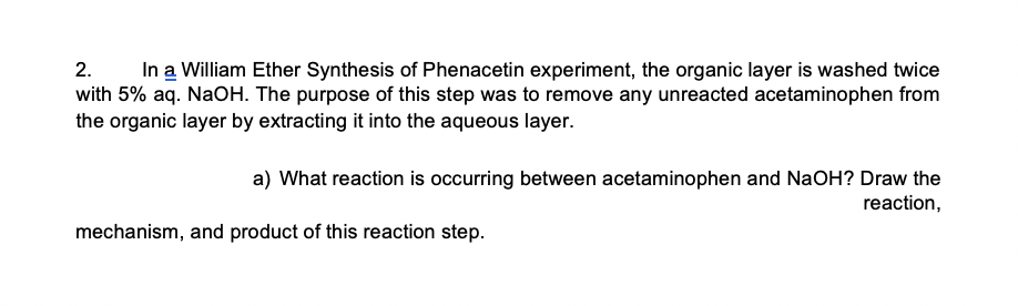 In a William Ether Synthesis of Phenacetin experiment, the organic layer is washed twice
with 5% aq. NaOH. The purpose of this step was to remove any unreacted acetaminophen from
the organic layer by extracting it into the aqueous layer.
2.
a) What reaction is occurring between acetaminophen and NaOH? Draw the
reaction,
mechanism, and product of this reaction step.
