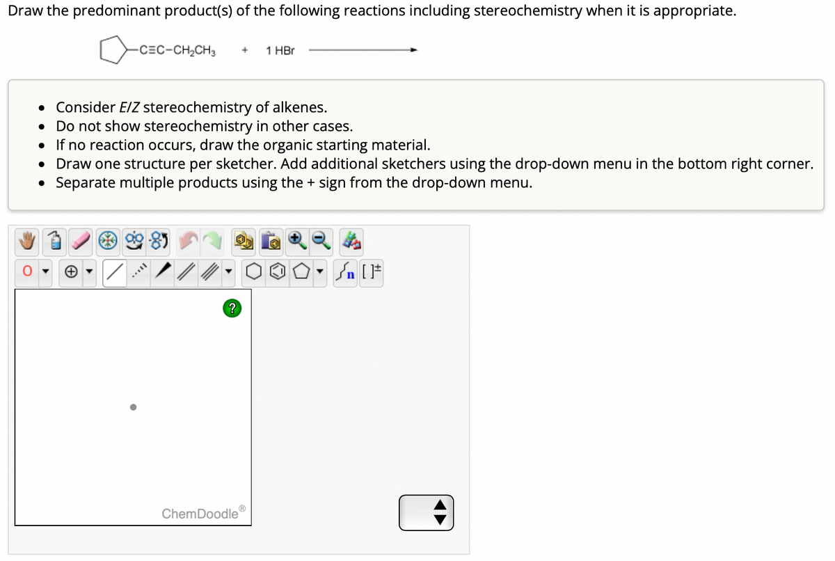 Draw the predominant product(s) of the following reactions including stereochemistry when it is appropriate.
-C=C-CH,CH3
●
• Consider E/Z stereochemistry of alkenes.
• Do not show stereochemistry in other cases.
●
If no reaction occurs, draw the organic starting material.
Draw one structure per sketcher. Add additional sketchers using the drop-down menu in the bottom right corner.
• Separate multiple products using the + sign from the drop-down menu.
/
?
+
ChemDoodle
1 HBr
O. SIF
