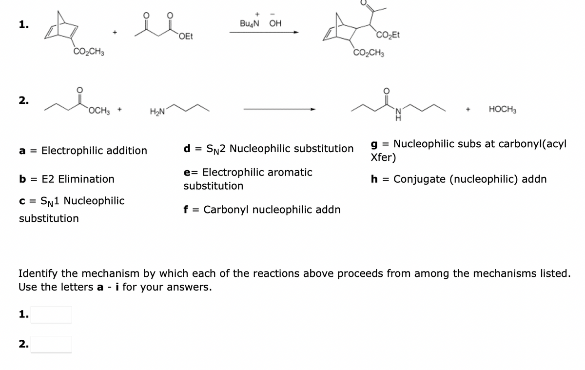 1.
2.
4
CO₂CH3
1.
OCH3
2.
+
a = Electrophilic addition
b = E2 Elimination
C = SN1 Nucleophilic
substitution
el
H₂N
OEt
+
Bu₂N OH
d SN2 Nucleophilic substitution
e= Electrophilic aromatic
substitution
f = Carbonyl nucleophilic addn
CO₂Et
CO₂CH3
g = Nucleophilic subs at carbonyl(acyl
Xfer)
h
HOCH 3
=
Identify the mechanism by which each of the reactions above proceeds from among the mechanisms listed.
Use the letters a - i for your answers.
Conjugate (nucleophilic) addn