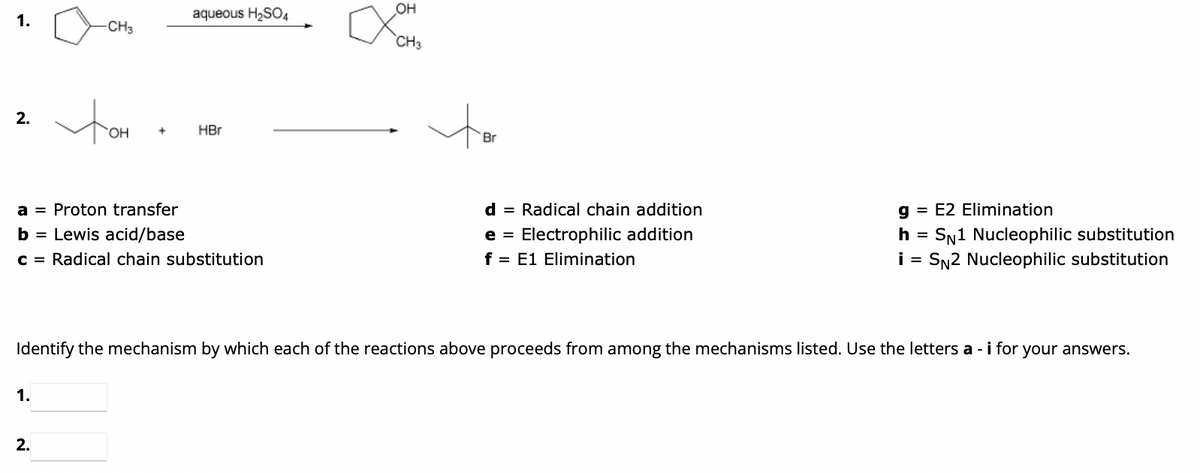 1.
2.
-CH3
1.
tom
2.
OH +
aqueous H₂SO4
a Proton transfer
=
b = Lewis acid/base
c = Radical chain substitution
HBr
OH
CH3
ti
Br
d = Radical chain addition
e = Electrophilic addition
f = E1 Elimination
Identify the mechanism by which each of the reactions above proceeds from among the mechanisms listed. Use the letters a - i for your answers.
g = E2 Elimination
h = SN1 Nucleophilic substitution
i = SN2 Nucleophilic substitution