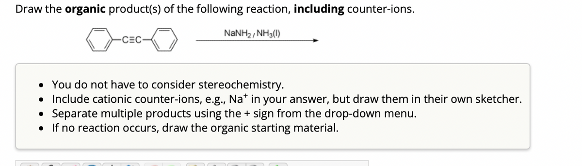Draw the organic product(s) of the following reaction, including counter-ions.
NaNH2, NH3())
-CEC-
• You do not have to consider stereochemistry.
• Include cationic counter-ions, e.g., Na* in your answer, but draw them in their own sketcher.
Separate multiple products using the + sign from the drop-down menu.
●
• If no reaction occurs, draw the organic starting material.
